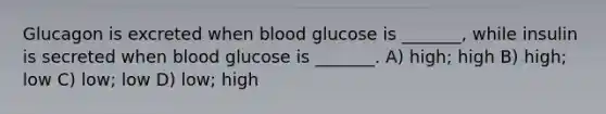 Glucagon is excreted when blood glucose is _______, while insulin is secreted when blood glucose is _______. A) high; high B) high; low C) low; low D) low; high