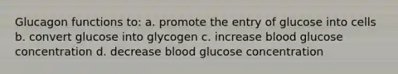 Glucagon functions to: a. promote the entry of glucose into cells b. convert glucose into glycogen c. increase blood glucose concentration d. decrease blood glucose concentration