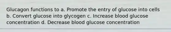 Glucagon functions to a. Promote the entry of glucose into cells b. Convert glucose into glycogen c. Increase blood glucose concentration d. Decrease blood glucose concentration