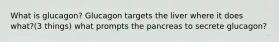 What is glucagon? Glucagon targets the liver where it does what?(3 things) what prompts the pancreas to secrete glucagon?