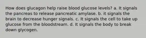 How does glucagon help raise blood glucose levels? a. It signals the pancreas to release pancreatic amylase. b. it signals the brain to decrease hunger signals. c. It signals the cell to take up glucose from the bloodstream. d. It signals the body to break down glycogen.