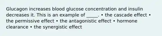 Glucagon increases blood glucose concentration and insulin decreases it. This is an example of _____. • the cascade effect • the permissive effect • the antagonistic effect • hormone clearance • the synergistic effect