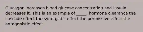 Glucagon increases blood glucose concentration and insulin decreases it. This is an example of _____. hormone clearance the cascade effect the synergistic effect the permissive effect the antagonistic effect