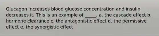 Glucagon increases blood glucose concentration and insulin decreases it. This is an example of _____. a. the cascade effect b. hormone clearance c. the antagonistic effect d. the permissive effect e. the synergistic effect