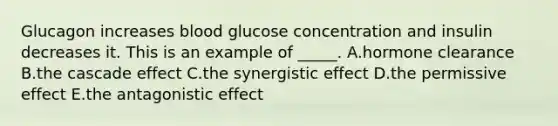 Glucagon increases blood glucose concentration and insulin decreases it. This is an example of _____. A.hormone clearance B.the cascade effect C.the synergistic effect D.the permissive effect E.the antagonistic effect