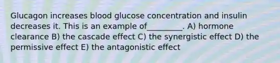 Glucagon increases blood glucose concentration and insulin decreases it. This is an example of_________. A) hormone clearance B) the cascade effect C) the synergistic effect D) the permissive effect E) the antagonistic effect