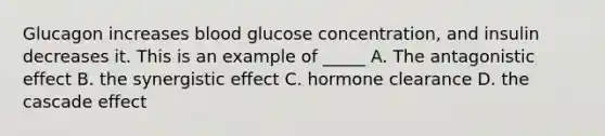 Glucagon increases blood glucose concentration, and insulin decreases it. This is an example of _____ A. The antagonistic effect B. the synergistic effect C. hormone clearance D. the cascade effect