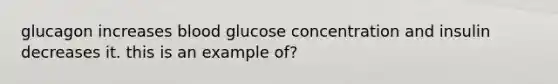 glucagon increases blood glucose concentration and insulin decreases it. this is an example of?