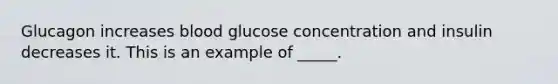 Glucagon increases blood glucose concentration and insulin decreases it. This is an example of _____.