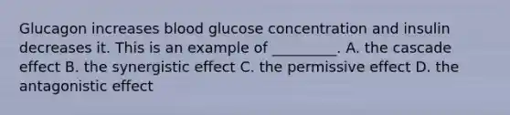 Glucagon increases blood glucose concentration and insulin decreases it. This is an example of _________. A. the cascade effect B. the synergistic effect C. the permissive effect D. the antagonistic effect