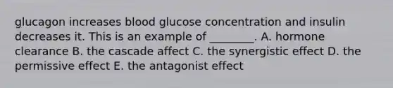 glucagon increases blood glucose concentration and insulin decreases it. This is an example of ________. A. hormone clearance B. the cascade affect C. the synergistic effect D. the permissive effect E. the antagonist effect