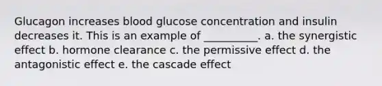 Glucagon increases blood glucose concentration and insulin decreases it. This is an example of __________. a. the synergistic effect b. hormone clearance c. the permissive effect d. the antagonistic effect e. the cascade effect