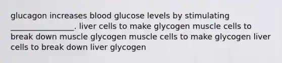 glucagon increases blood glucose levels by stimulating ________________. liver cells to make glycogen muscle cells to break down muscle glycogen muscle cells to make glycogen liver cells to break down liver glycogen