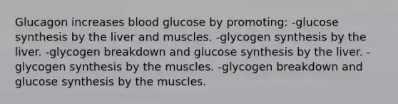 Glucagon increases blood glucose by promoting: -glucose synthesis by the liver and muscles. -glycogen synthesis by the liver. -glycogen breakdown and glucose synthesis by the liver. -glycogen synthesis by the muscles. -glycogen breakdown and glucose synthesis by the muscles.