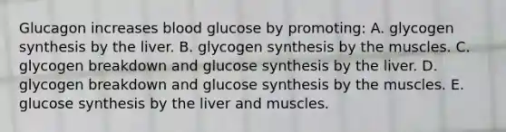 Glucagon increases blood glucose by promoting: A. glycogen synthesis by the liver. B. glycogen synthesis by the muscles. C. glycogen breakdown and glucose synthesis by the liver. D. glycogen breakdown and glucose synthesis by the muscles. E. glucose synthesis by the liver and muscles.