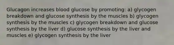 Glucagon increases blood glucose by promoting: a) glycogen breakdown and glucose synthesis by the muscles b) glycogen synthesis by the muscles c) glycogen breakdown and glucose synthesis by the liver d) glucose synthesis by the liver and muscles e) glycogen synthesis by the liver