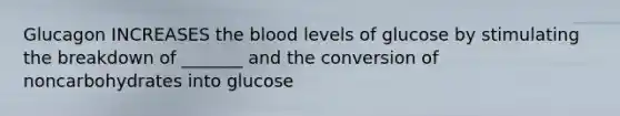 Glucagon INCREASES the blood levels of glucose by stimulating the breakdown of _______ and the conversion of noncarbohydrates into glucose