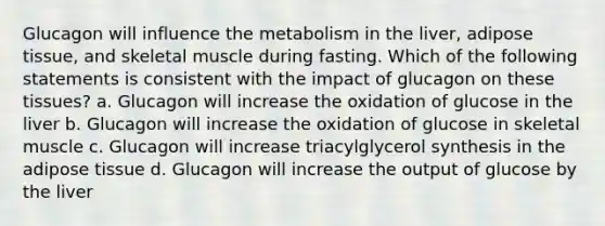 Glucagon will influence the metabolism in the liver, adipose tissue, and skeletal muscle during fasting. Which of the following statements is consistent with the impact of glucagon on these tissues? a. Glucagon will increase the oxidation of glucose in the liver b. Glucagon will increase the oxidation of glucose in skeletal muscle c. Glucagon will increase triacylglycerol synthesis in the adipose tissue d. Glucagon will increase the output of glucose by the liver