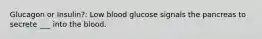 Glucagon or Insulin?: Low blood glucose signals the pancreas to secrete ___ into the blood.