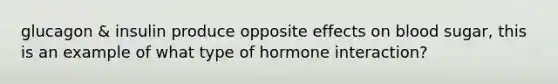 glucagon & insulin produce opposite effects on blood sugar, this is an example of what type of hormone interaction?