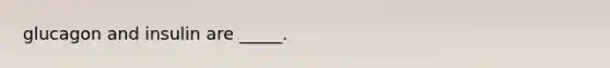 glucagon and insulin are _____.