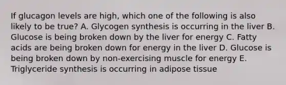 If glucagon levels are high, which one of the following is also likely to be true? A. Glycogen synthesis is occurring in the liver B. Glucose is being broken down by the liver for energy C. Fatty acids are being broken down for energy in the liver D. Glucose is being broken down by non-exercising muscle for energy E. Triglyceride synthesis is occurring in adipose tissue