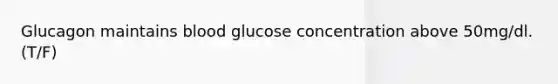 Glucagon maintains blood glucose concentration above 50mg/dl. (T/F)