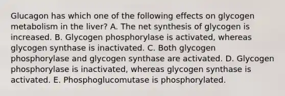 Glucagon has which one of the following effects on glycogen metabolism in the liver? A. The net synthesis of glycogen is increased. B. Glycogen phosphorylase is activated, whereas glycogen synthase is inactivated. C. Both glycogen phosphorylase and glycogen synthase are activated. D. Glycogen phosphorylase is inactivated, whereas glycogen synthase is activated. E. Phosphoglucomutase is phosphorylated.