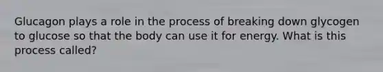 Glucagon plays a role in the process of breaking down glycogen to glucose so that the body can use it for energy. What is this process called?