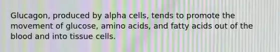 Glucagon, produced by alpha cells, tends to promote the movement of glucose, <a href='https://www.questionai.com/knowledge/k9gb720LCl-amino-acids' class='anchor-knowledge'>amino acids</a>, and fatty acids out of <a href='https://www.questionai.com/knowledge/k7oXMfj7lk-the-blood' class='anchor-knowledge'>the blood</a> and into tissue cells.