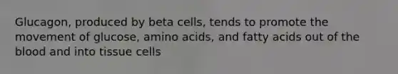 Glucagon, produced by beta cells, tends to promote the movement of glucose, amino acids, and fatty acids out of the blood and into tissue cells