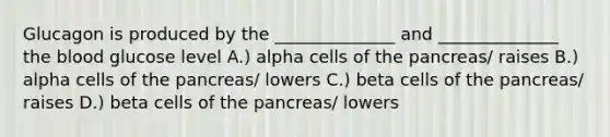 Glucagon is produced by the ______________ and ______________ the blood glucose level A.) alpha cells of the pancreas/ raises B.) alpha cells of the pancreas/ lowers C.) beta cells of the pancreas/ raises D.) beta cells of the pancreas/ lowers