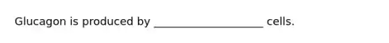 Glucagon is produced by ____________________ cells.