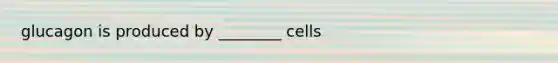 glucagon is produced by ________ cells