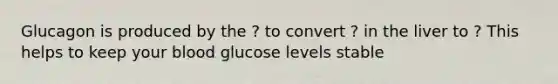 Glucagon is produced by the ? to convert ? in the liver to ? This helps to keep your blood glucose levels stable