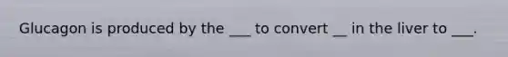 Glucagon is produced by the ___ to convert __ in the liver to ___.