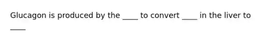 Glucagon is produced by the ____ to convert ____ in the liver to ____