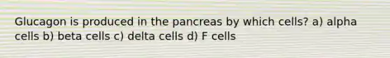 Glucagon is produced in the pancreas by which cells? a) alpha cells b) beta cells c) delta cells d) F cells