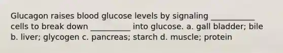 Glucagon raises blood glucose levels by signaling ___________ cells to break down __________ into glucose. a. gall bladder; bile b. liver; glycogen c. pancreas; starch d. muscle; protein