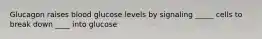Glucagon raises blood glucose levels by signaling _____ cells to break down ____ into glucose