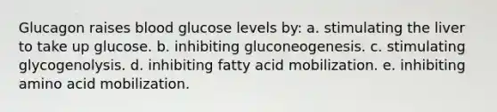 Glucagon raises blood glucose levels by: a. stimulating the liver to take up glucose. b. inhibiting gluconeogenesis. c. stimulating glycogenolysis. d. inhibiting fatty acid mobilization. e. inhibiting amino acid mobilization.