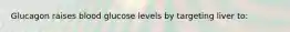 Glucagon raises blood glucose levels by targeting liver to: