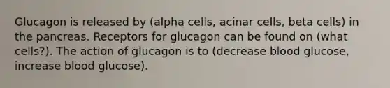 Glucagon is released by (alpha cells, acinar cells, beta cells) in the pancreas. Receptors for glucagon can be found on (what cells?). The action of glucagon is to (decrease blood glucose, increase blood glucose).