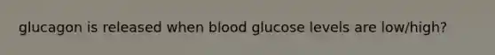 glucagon is released when blood glucose levels are low/high?