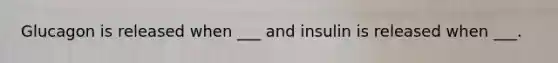 Glucagon is released when ___ and insulin is released when ___.