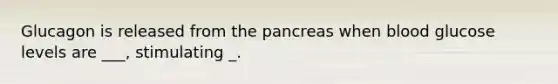 Glucagon is released from <a href='https://www.questionai.com/knowledge/kITHRba4Cd-the-pancreas' class='anchor-knowledge'>the pancreas</a> when blood glucose levels are ___, stimulating _.