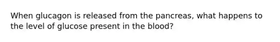 When glucagon is released from the pancreas, what happens to the level of glucose present in the blood?