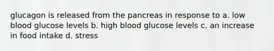 glucagon is released from the pancreas in response to a. low blood glucose levels b. high blood glucose levels c. an increase in food intake d. stress