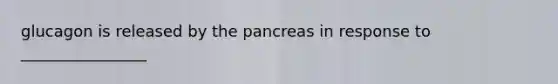 glucagon is released by the pancreas in response to ________________