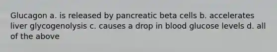 Glucagon a. is released by pancreatic beta cells b. accelerates liver glycogenolysis c. causes a drop in blood glucose levels d. all of the above